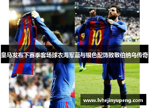 皇马发布下赛季客场球衣海军蓝与银色配饰致敬伯纳乌传奇