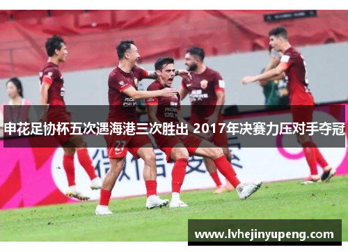 申花足协杯五次遇海港三次胜出 2017年决赛力压对手夺冠