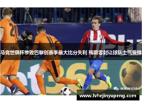 马竞世俱杯惨败巴黎创赛季最大比分失利 残酷零封让球队士气受挫