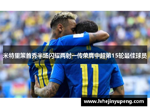 米特里策首秀半场闪耀两射一传荣膺中超第15轮最佳球员