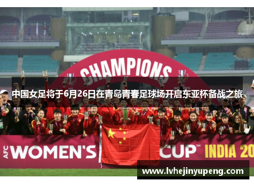中国女足将于6月26日在青岛青春足球场开启东亚杯备战之旅